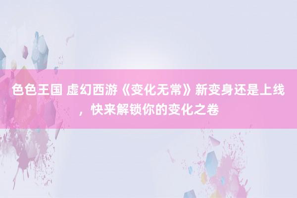 色色王国 虚幻西游《变化无常》新变身还是上线，快来解锁你的变化之卷