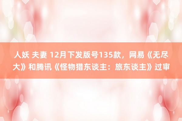 人妖 夫妻 12月下发版号135款，网易《无尽大》和腾讯《怪物猎东谈主：旅东谈主》过审