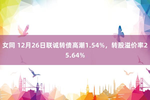 女同 12月26日联诚转债高潮1.54%，转股溢价率25.64%