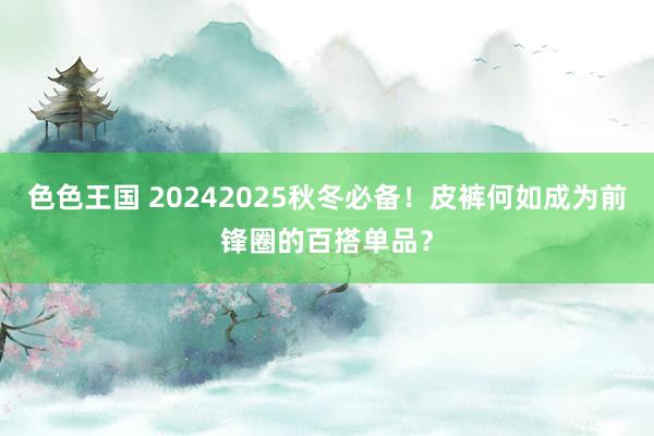 色色王国 20242025秋冬必备！皮裤何如成为前锋圈的百搭单品？