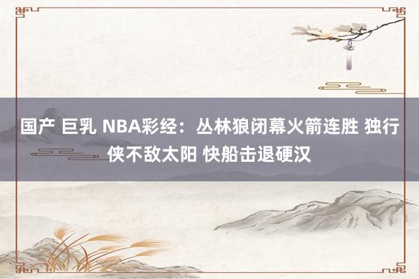 国产 巨乳 NBA彩经：丛林狼闭幕火箭连胜 独行侠不敌太阳 快船击退硬汉