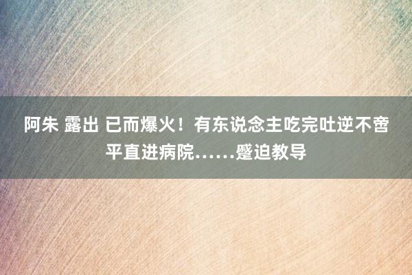 阿朱 露出 已而爆火！有东说念主吃完吐逆不啻平直进病院……蹙迫教导