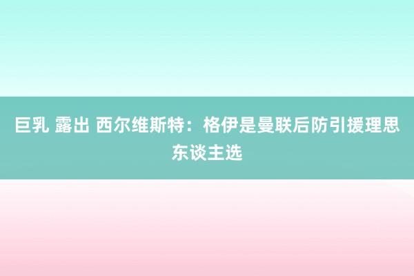 巨乳 露出 西尔维斯特：格伊是曼联后防引援理思东谈主选