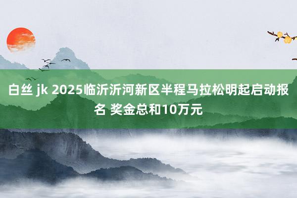 白丝 jk 2025临沂沂河新区半程马拉松明起启动报名 奖金总和10万元