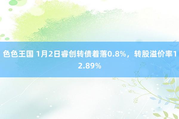 色色王国 1月2日睿创转债着落0.8%，转股溢价率12.89%