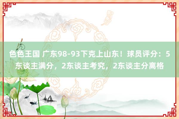 色色王国 广东98-93下克上山东！球员评分：5东谈主满分，2东谈主考究，2东谈主分离格