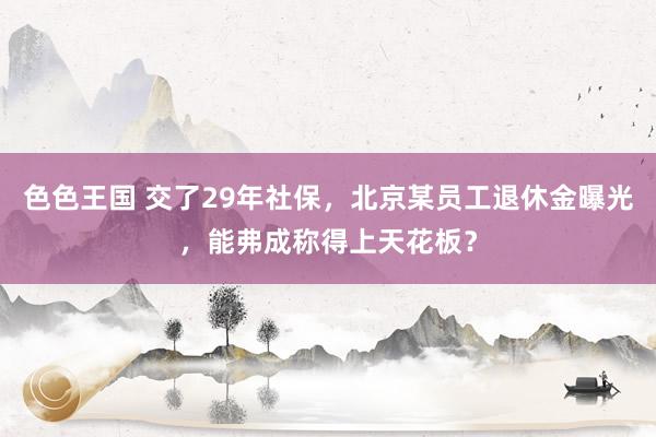 色色王国 交了29年社保，北京某员工退休金曝光，能弗成称得上天花板？