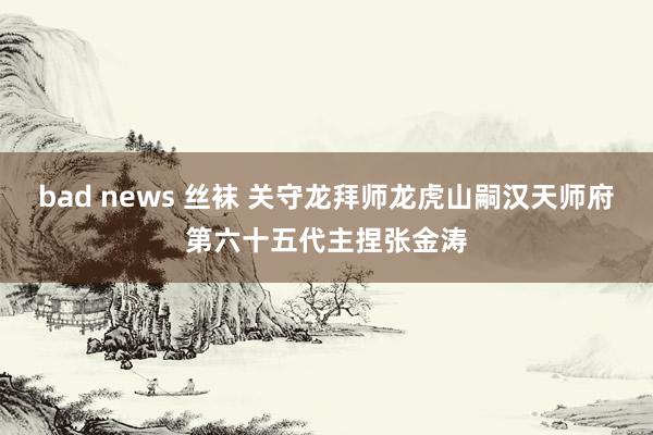 bad news 丝袜 关守龙拜师龙虎山嗣汉天师府第六十五代主捏张金涛