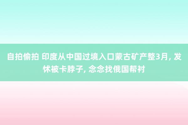 自拍偷拍 印度从中国过境入口蒙古矿产整3月， 发怵被卡脖子， 念念找俄国帮衬