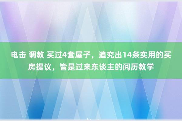 电击 调教 买过4套屋子，追究出14条实用的买房提议，皆是过来东谈主的阅历教学