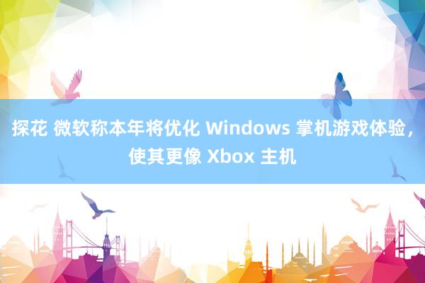 探花 微软称本年将优化 Windows 掌机游戏体验，使其更像 Xbox 主机