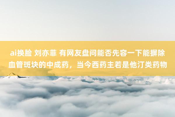 ai换脸 刘亦菲 有网友盘问能否先容一下能摒除血管斑块的中成药，当今西药主若是他汀类药物