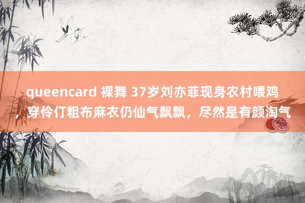 queencard 裸舞 37岁刘亦菲现身农村喂鸡，穿伶仃粗布麻衣仍仙气飘飘，尽然是有颜淘气