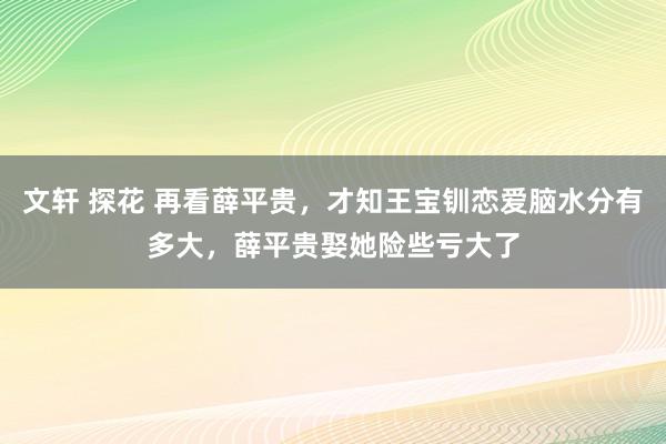 文轩 探花 再看薛平贵，才知王宝钏恋爱脑水分有多大，薛平贵娶她险些亏大了