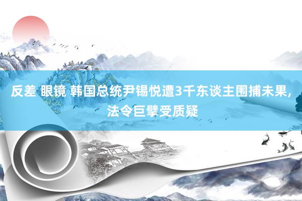 反差 眼镜 韩国总统尹锡悦遭3千东谈主围捕未果， 法令巨擘受质疑