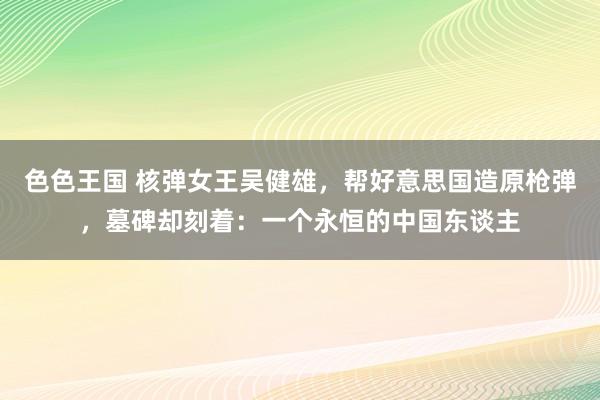 色色王国 核弹女王吴健雄，帮好意思国造原枪弹，墓碑却刻着：一个永恒的中国东谈主