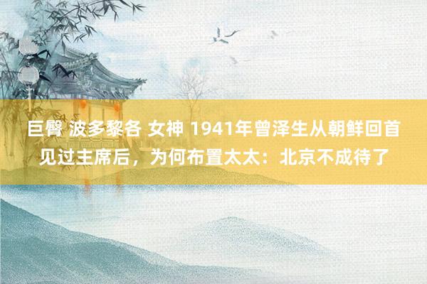 巨臀 波多黎各 女神 1941年曾泽生从朝鲜回首见过主席后，为何布置太太：北京不成待了