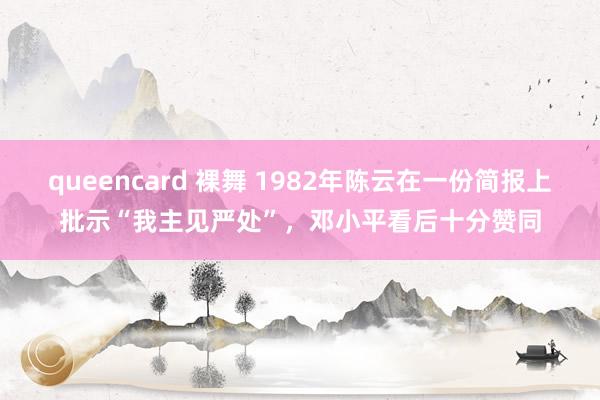 queencard 裸舞 1982年陈云在一份简报上批示“我主见严处”，邓小平看后十分赞同