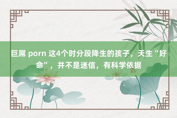 巨屌 porn 这4个时分段降生的孩子，天生“好命”，并不是迷信，有科学依据