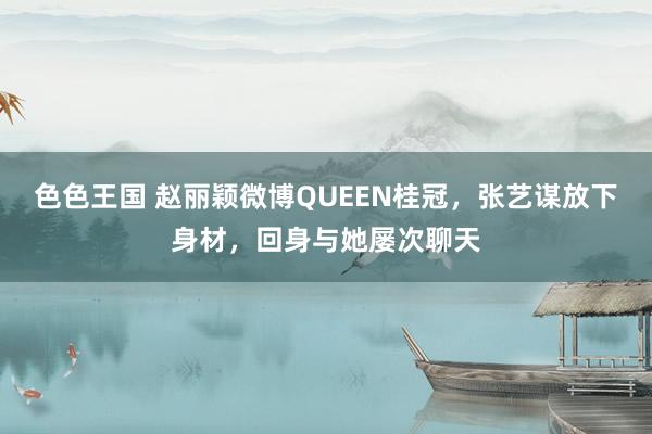 色色王国 赵丽颖微博QUEEN桂冠，张艺谋放下身材，回身与她屡次聊天