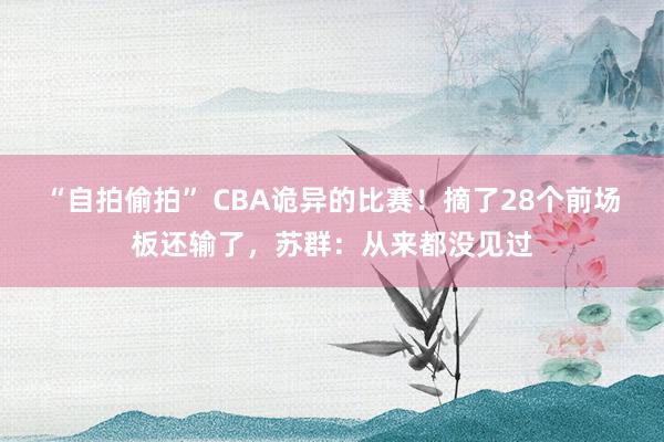 “自拍偷拍” CBA诡异的比赛！摘了28个前场板还输了，苏群：从来都没见过