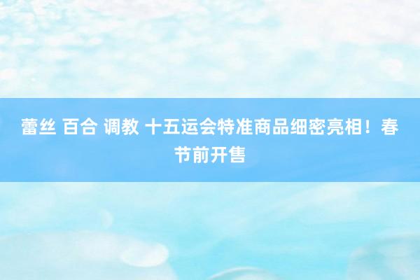 蕾丝 百合 调教 十五运会特准商品细密亮相！春节前开售