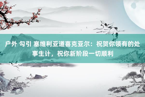 户外 勾引 塞维利亚道喜克亚尔：祝贺你领有的处事生计，祝你新阶段一切顺利