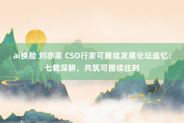 ai换脸 刘亦菲 CSO行家可握续发展论坛追忆：七载深耕，共筑可握续往时