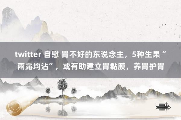 twitter 自慰 胃不好的东说念主，5种生果“雨露均沾”，或有助建立胃黏膜，养胃护胃