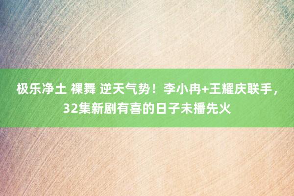 极乐净土 裸舞 逆天气势！李小冉+王耀庆联手，32集新剧有喜的日子未播先火