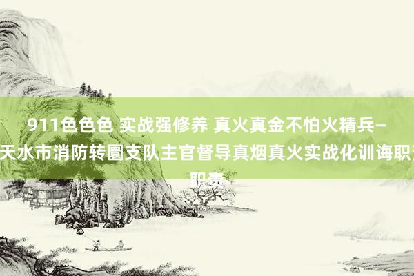 911色色色 实战强修养 真火真金不怕火精兵——天水市消防转圜支队主官督导真烟真火实战化训诲职责