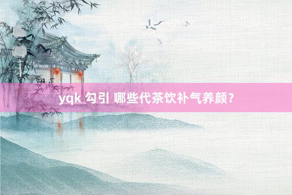 yqk 勾引 哪些代茶饮补气养颜？