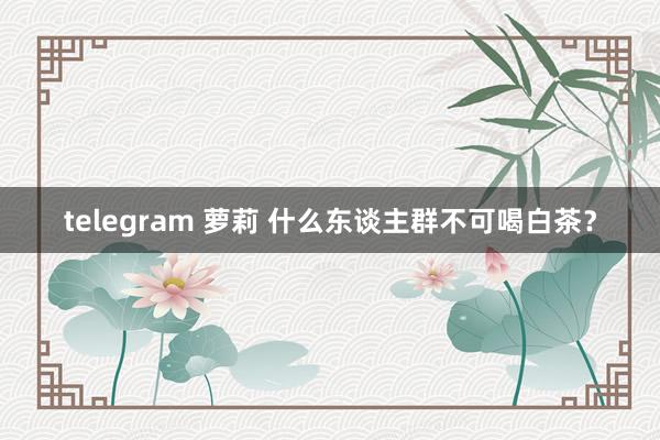 telegram 萝莉 什么东谈主群不可喝白茶？