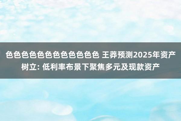 色色色色色色色色色色色色 王莽预测2025年资产树立: 低利率布景下聚焦多元及现款资产