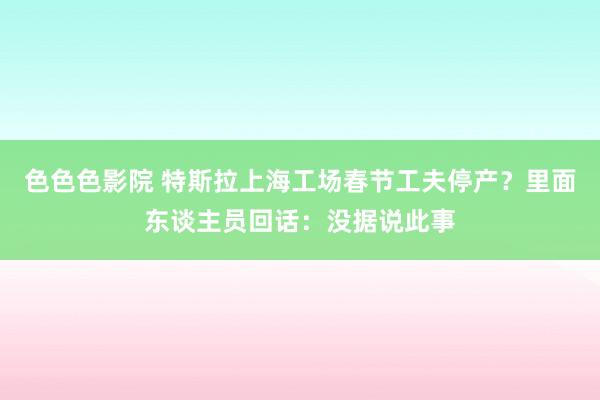 色色色影院 特斯拉上海工场春节工夫停产？里面东谈主员回话：没据说此事