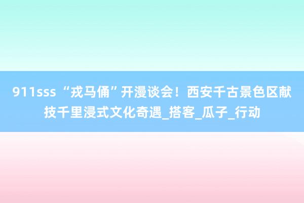 911sss “戎马俑”开漫谈会！西安千古景色区献技千里浸式文化奇遇_搭客_瓜子_行动